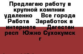 Предлагаю работу в крупной компнии (удаленно) - Все города Работа » Заработок в интернете   . Дагестан респ.,Южно-Сухокумск г.